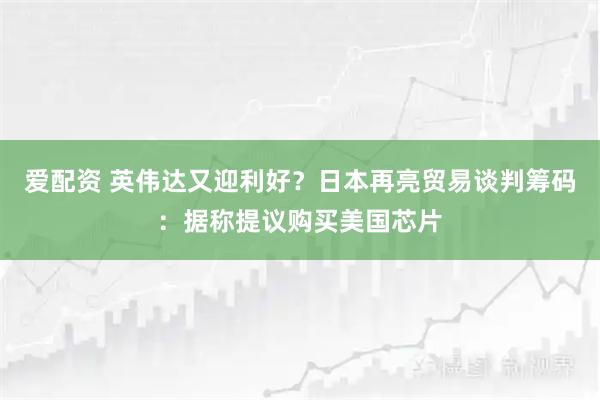 爱配资 英伟达又迎利好？日本再亮贸易谈判筹码：据称提议购买美国芯片