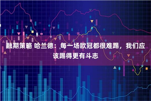 融期策略 哈兰德：每一场欧冠都很难踢，我们应该踢得更有斗志