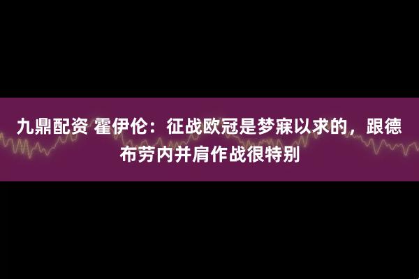 九鼎配资 霍伊伦：征战欧冠是梦寐以求的，跟德布劳内并肩作战很特别