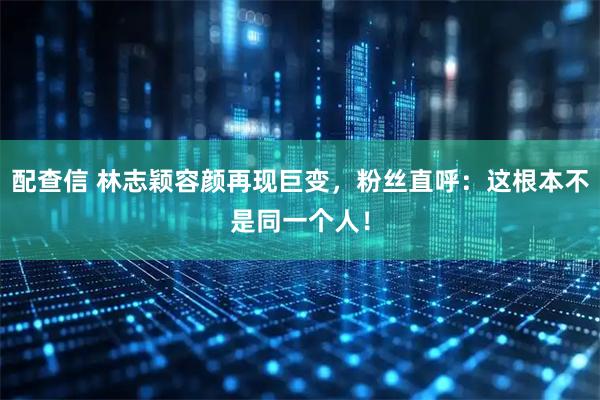 配查信 林志颖容颜再现巨变，粉丝直呼：这根本不是同一个人！