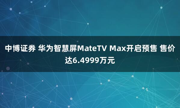 中博证券 华为智慧屏MateTV Max开启预售 售价达6.4999万元