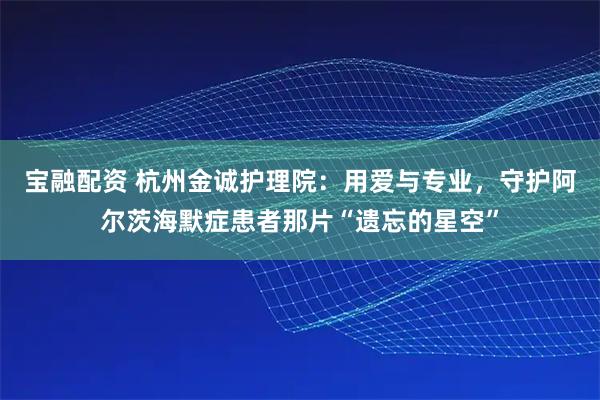 宝融配资 杭州金诚护理院：用爱与专业，守护阿尔茨海默症患者那片“遗忘的星空”