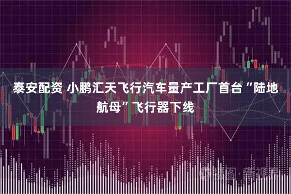 泰安配资 小鹏汇天飞行汽车量产工厂首台“陆地航母”飞行器下线