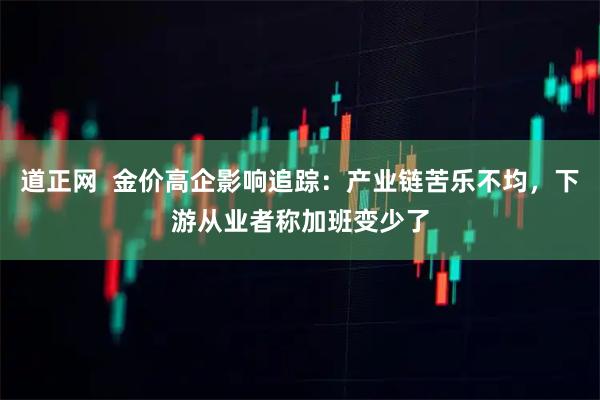 道正网  金价高企影响追踪：产业链苦乐不均，下游从业者称加班变少了