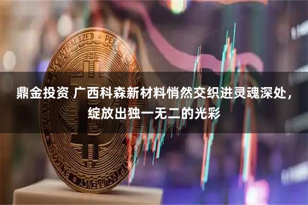 鼎金投资 广西科森新材料悄然交织进灵魂深处，绽放出独一无二的光彩