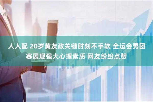 人人配 20岁黄友政关键时刻不手软 全运会男团赛展现强大心理素质 网友纷纷点赞