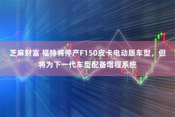 芝麻财富 福特将停产F150皮卡电动版车型，但将为下一代车型配备增程系统