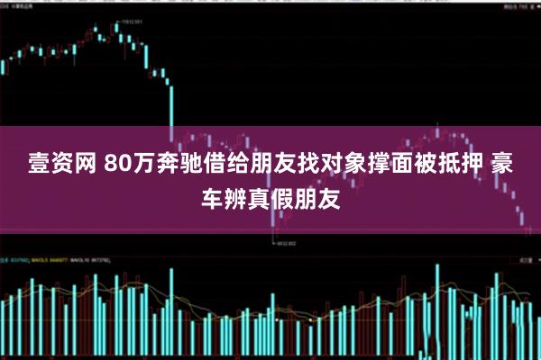 壹资网 80万奔驰借给朋友找对象撑面被抵押 豪车辨真假朋友
