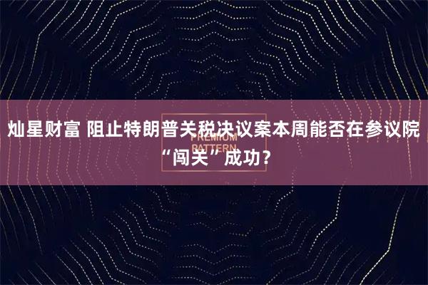 灿星财富 阻止特朗普关税决议案本周能否在参议院“闯关”成功?