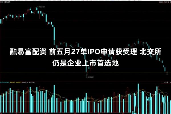 融易富配资 前五月27单IPO申请获受理 北交所仍是企业上市首选地