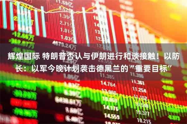 辉煌国际 特朗普否认与伊朗进行和谈接触！以防长：以军今晚计划袭击德黑兰的“重要目标”