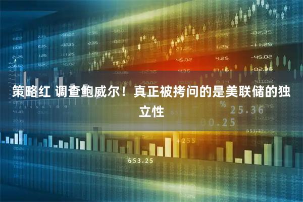 策略红 调查鲍威尔！真正被拷问的是美联储的独立性