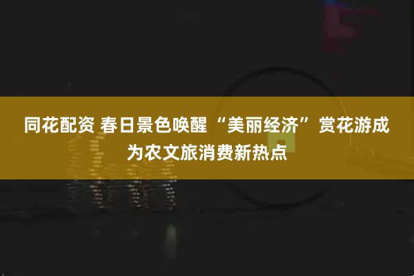 同花配资 春日景色唤醒 “美丽经济” 赏花游成为农文旅消费新热点
